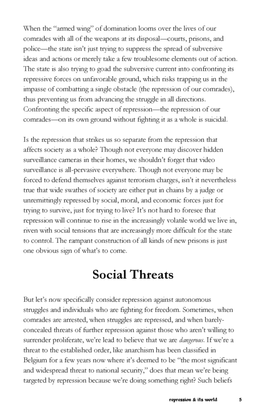 ‘When the “ammed wing” of domination looms over the lives of our ‘comeades with all of the weapons at its disposal—courts, prisons, and police—the state isn’t just trying to suppress the spread of subversive ideas and actions or merely take a few troublesome elements out of action. The state is also trying to goad the subversive current into confronting its repressive forces on unfavorable ground, which risks trapping us in the impasse of combatting a single obstacle (the repression of our comeades), thus preventing us from advancing the struggle in all directions. Confronting the specific aspect of repression—the repression of our comeades—on ifs own ground without fighting it as a whole is suicidal.  1s the repression that strikes us so separate from the repression that affects society as a whole? Though not everyone may discover hidden surveillance cameras in their homes, we shouldn’t forget that video surveillance is all-pervasive everywhere. Though not everyone may be forced to defend themselves against terrorism charges, isn’t it nevertheless true that wide swathes of society are either put in chains by a judge or unremittingly repressed by social, moral, and economic forces just for trying to survive, just for trying to live? It’s not hard to foresee that repression will continue to rise in the increasingly volatle world we live in, civen with social tensions that are increasingly more difficult for the state to control. The rampant construction of al kinds of new prisons is just one obvious sign of what’s to come.  Social Threats  Butlet’s now specifically consider repression against autonomous struggles and individuals who are fighting for freedom. Sometimes, when comrades are arrested, when struggles are repressed, and when barely  concealed threats of further repression against those who aren’t willing to, surrender proliferate, we’re lead to believe that we are dangerous. 1f we’re a threat to the established order, like anarchism has been classified in Belgium for a few years now where it’s deemed to be “the most significant  and widespread threat to national security,” does that mean we’re being targeted by repression because we’re doing something right? Such beliefs  Fepession & ts world 